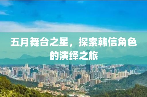 五月舞台之星，探索韩信角色的演绎之旅