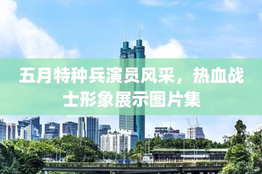 五月特种兵演员风采，热血战士形象展示图片集