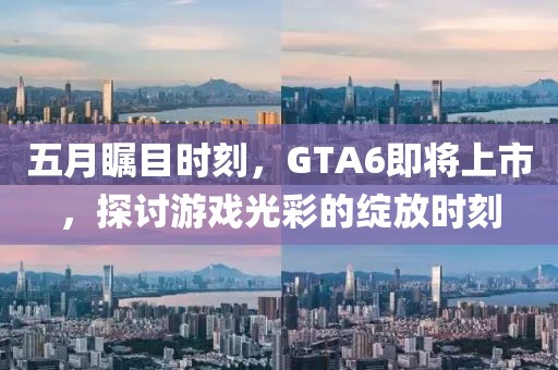 五月瞩目时刻，GTA6即将上市，探讨游戏光彩的绽放时刻