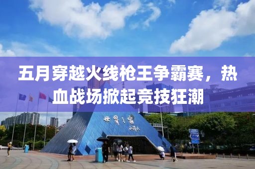 五月穿越火线枪王争霸赛，热血战场掀起竞技狂潮