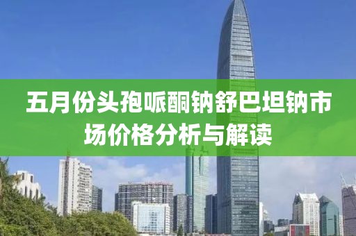 五月份头孢哌酮钠舒巴坦钠市场价格分析与解读