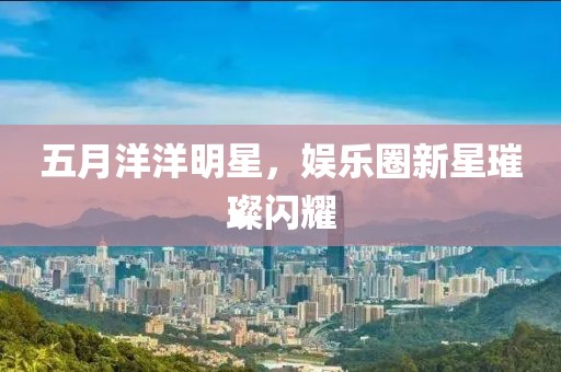 五月洋洋明星，娱乐圈新星璀璨闪耀