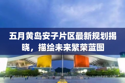 五月黄岛安子片区最新规划揭晓，描绘未来繁荣蓝图
