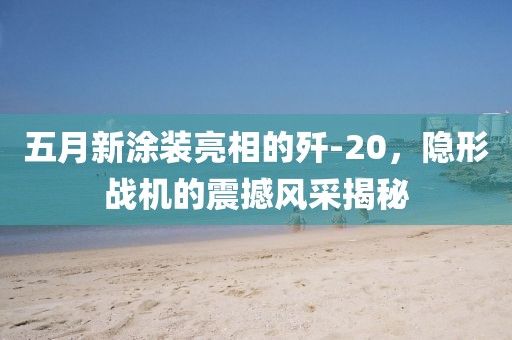 五月新涂装亮相的歼-20，隐形战机的震撼风采揭秘