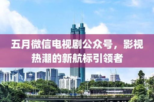 五月微信电视剧公众号，影视热潮的新航标引领者