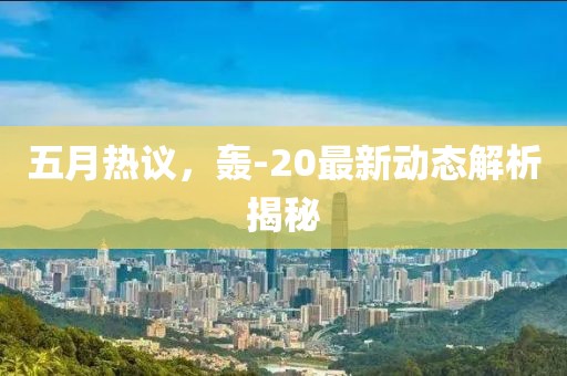 五月热议，轰-20最新动态解析揭秘
