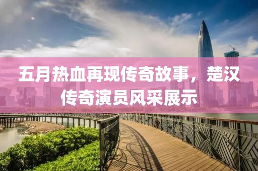 五月热血再现传奇故事，楚汉传奇演员风采展示