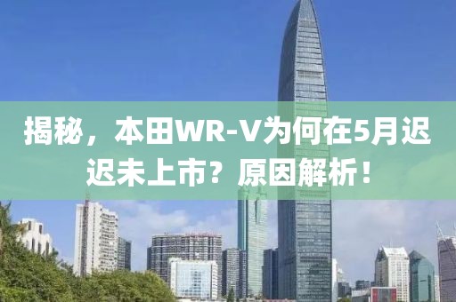 揭秘，本田WR-V为何在5月迟迟未上市？原因解析！