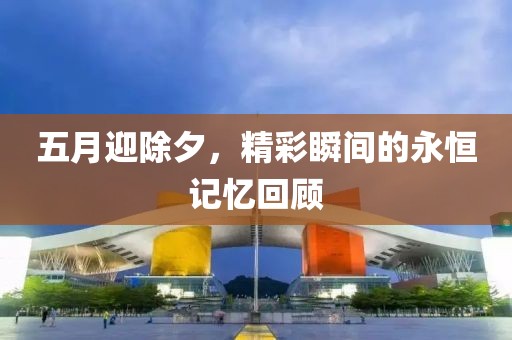 五月迎除夕，精彩瞬间的永恒记忆回顾