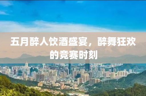 五月醉人饮酒盛宴，醉舞狂欢的竞赛时刻