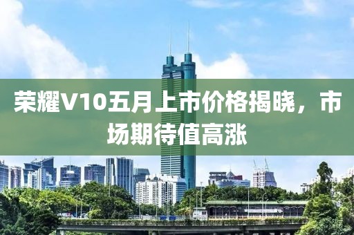 荣耀V10五月上市价格揭晓，市场期待值高涨