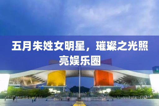 五月朱姓女明星，璀璨之光照亮娱乐圈