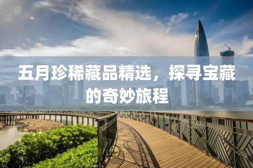 五月珍稀藏品精选，探寻宝藏的奇妙旅程