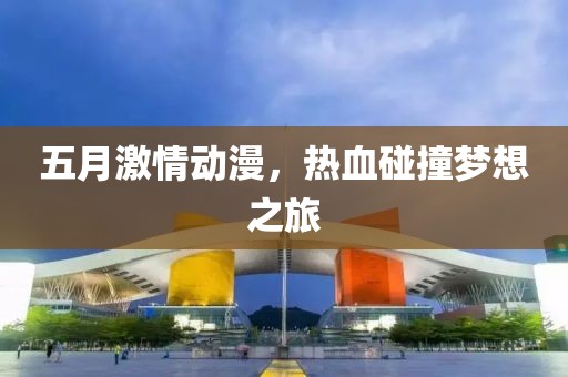 五月激情动漫，热血碰撞梦想之旅