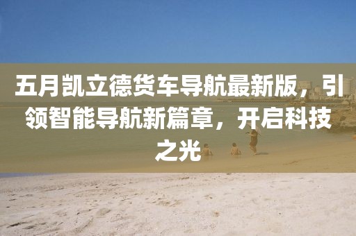 五月凯立德货车导航最新版，引领智能导航新篇章，开启科技之光