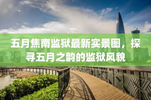 五月焦南监狱最新实景图，探寻五月之韵的监狱风貌
