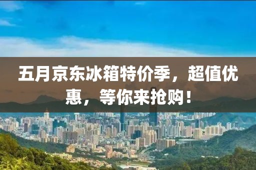 五月京东冰箱特价季，超值优惠，等你来抢购！