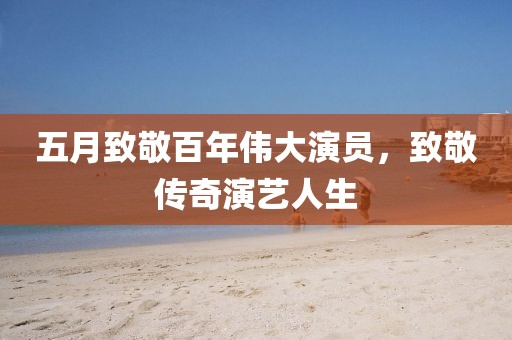 五月致敬百年伟大演员，致敬传奇演艺人生
