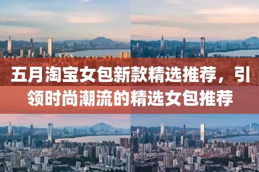 五月淘宝女包新款精选推荐，引领时尚潮流的精选女包推荐