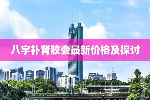 八字补肾胶囊最新价格及探讨