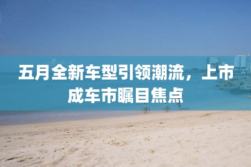 五月全新车型引领潮流，上市成车市瞩目焦点