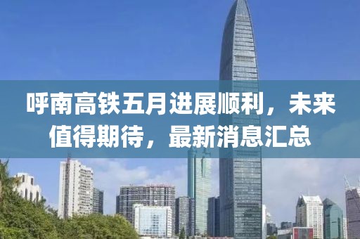 呼南高铁五月进展顺利，未来值得期待，最新消息汇总