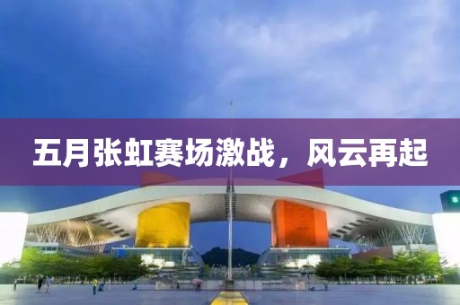 五月张虹赛场激战，风云再起