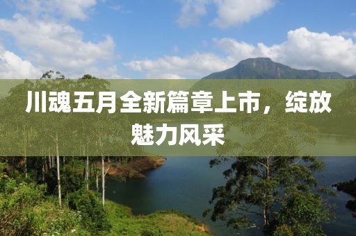 川魂五月全新篇章上市，绽放魅力风采
