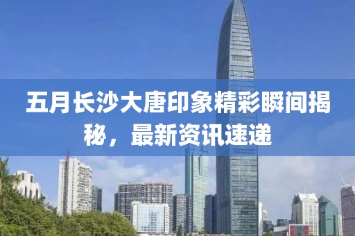 五月长沙大唐印象精彩瞬间揭秘，最新资讯速递