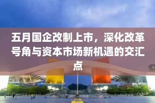 五月国企改制上市，深化改革号角与资本市场新机遇的交汇点