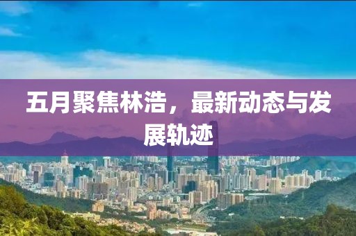 五月聚焦林浩，最新动态与发展轨迹