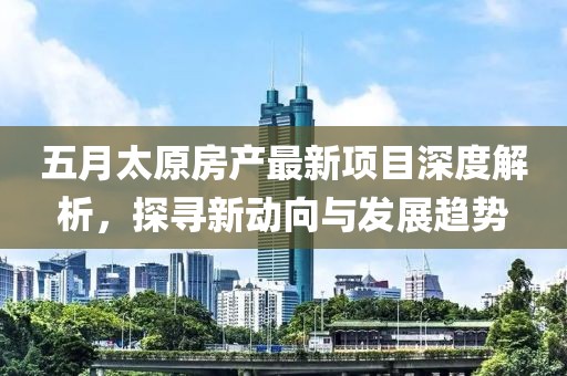 五月太原房产最新项目深度解析，探寻新动向与发展趋势