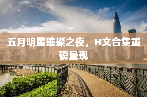 五月明星璀璨之夜，H文合集重磅呈现