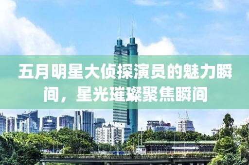 五月明星大侦探演员的魅力瞬间，星光璀璨聚焦瞬间