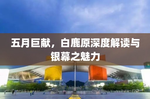 五月巨献，白鹿原深度解读与银幕之魅力