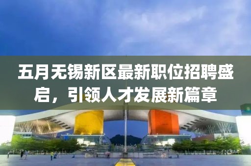 五月无锡新区最新职位招聘盛启，引领人才发展新篇章