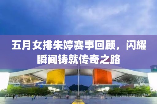 五月女排朱婷赛事回顾，闪耀瞬间铸就传奇之路