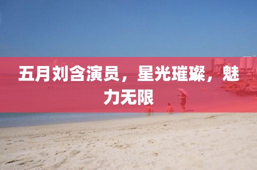 五月刘含演员，星光璀璨，魅力无限