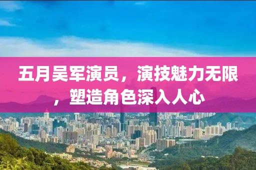 五月吴军演员，演技魅力无限，塑造角色深入人心