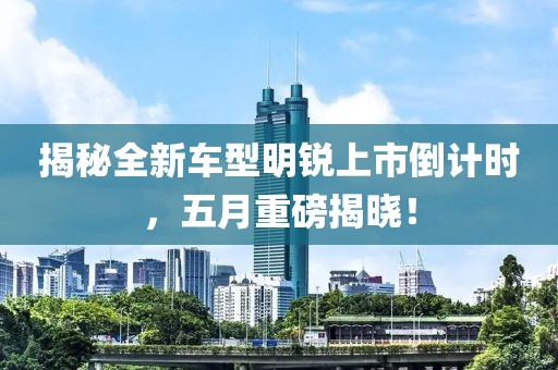 揭秘全新车型明锐上市倒计时，五月重磅揭晓！