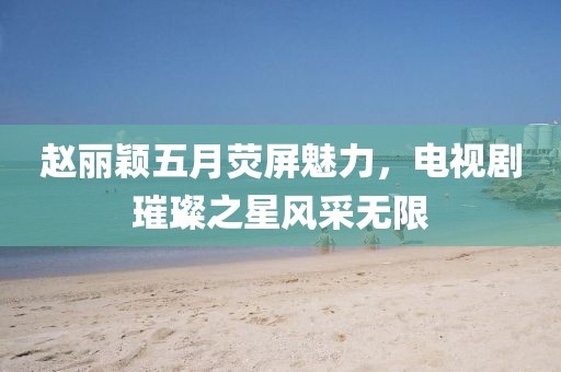 赵丽颖五月荧屏魅力，电视剧璀璨之星风采无限