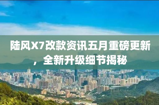 陆风X7改款资讯五月重磅更新，全新升级细节揭秘