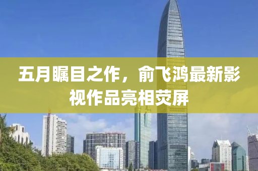 五月瞩目之作，俞飞鸿最新影视作品亮相荧屏