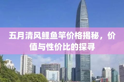 五月清风鲤鱼竿价格揭秘，价值与性价比的探寻