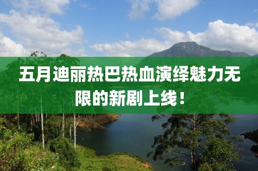 五月迪丽热巴热血演绎魅力无限的新剧上线！