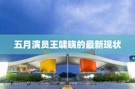 五月演员王啸晓的最新现状