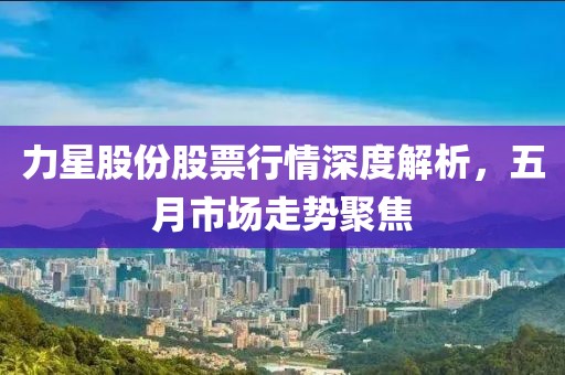 力星股份股票行情深度解析，五月市场走势聚焦