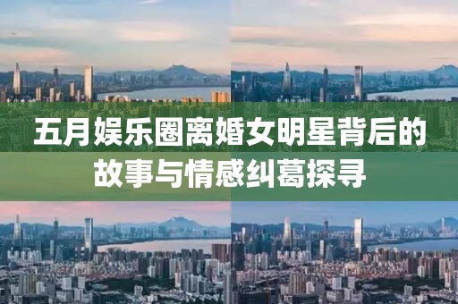 五月娱乐圈离婚女明星背后的故事与情感纠葛探寻