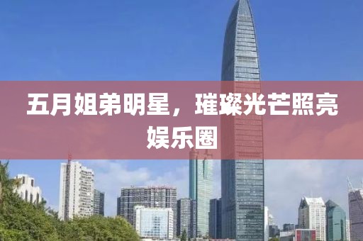 五月姐弟明星，璀璨光芒照亮娱乐圈