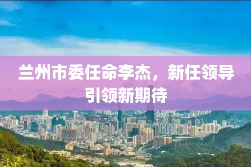 兰州市委任命李杰，新任领导引领新期待